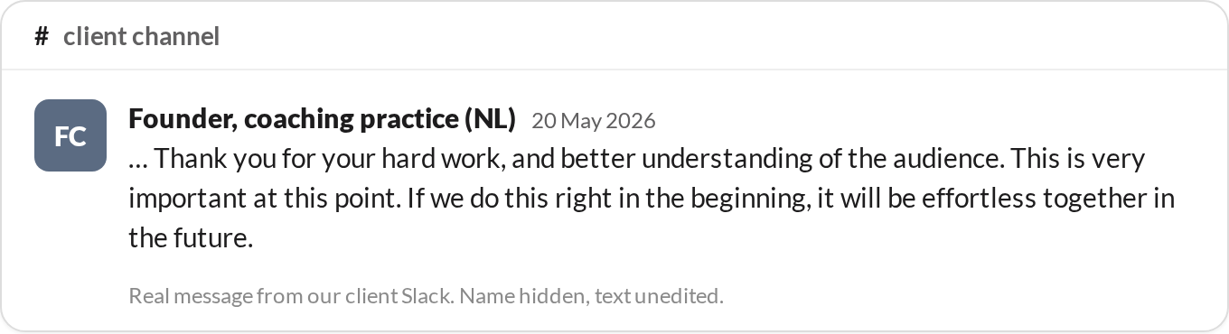“Thank you for your hard work, and better understanding of the audience. This is very important at this point. If we do this right in the beginning, it will be effortless together in the future.” — Founder, coaching practice (NL)