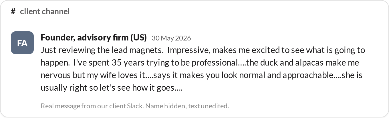 “Just reviewing the lead magnets. Impressive, makes me excited to see what is going to happen. I've spent 35 years trying to be professional....the duck and alpacas make me nervous but my wife loves it.” — Founder, advisory firm (US)